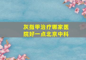 灰指甲治疗哪家医院好一点北京中科