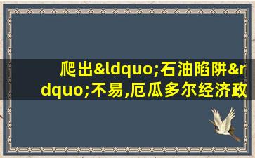 爬出“石油陷阱”不易,厄瓜多尔经济政策急转恐要翻车