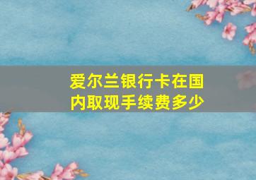 爱尔兰银行卡在国内取现手续费多少