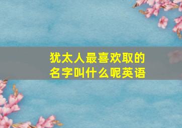 犹太人最喜欢取的名字叫什么呢英语