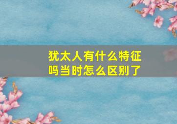 犹太人有什么特征吗当时怎么区别了