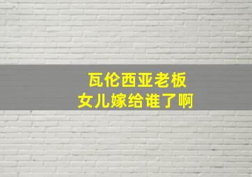 瓦伦西亚老板女儿嫁给谁了啊