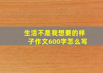 生活不是我想要的样子作文600字怎么写