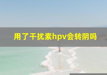 用了干扰素hpv会转阴吗