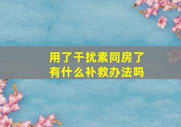 用了干扰素同房了有什么补救办法吗