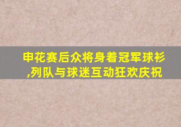 申花赛后众将身着冠军球衫,列队与球迷互动狂欢庆祝