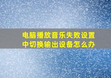 电脑播放音乐失败设置中切换输出设备怎么办