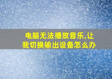 电脑无法播放音乐,让我切换输出设备怎么办