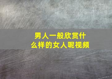 男人一般欣赏什么样的女人呢视频