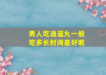 男人吃逍遥丸一般吃多长时间最好呢