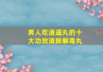 男人吃逍遥丸的十大功效清肺解毒丸