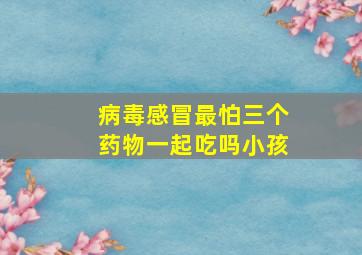 病毒感冒最怕三个药物一起吃吗小孩