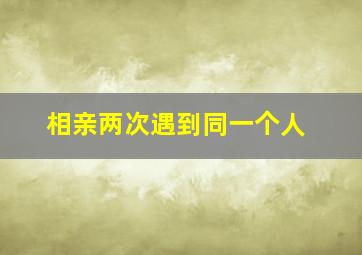 相亲两次遇到同一个人