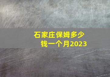 石家庄保姆多少钱一个月2023