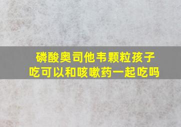 磷酸奥司他韦颗粒孩子吃可以和咳嗽药一起吃吗