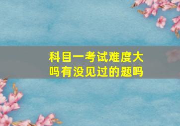 科目一考试难度大吗有没见过的题吗