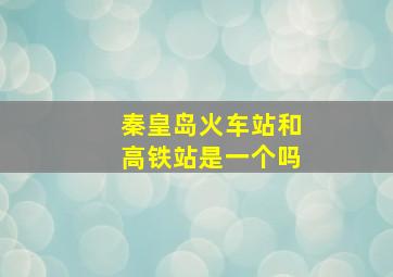 秦皇岛火车站和高铁站是一个吗