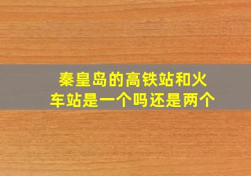 秦皇岛的高铁站和火车站是一个吗还是两个