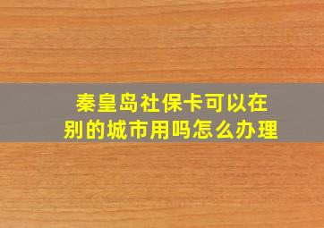 秦皇岛社保卡可以在别的城市用吗怎么办理