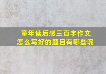 童年读后感三百字作文怎么写好的题目有哪些呢