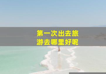 第一次出去旅游去哪里好呢