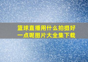 篮球直播用什么拍摄好一点呢图片大全集下载