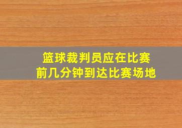 篮球裁判员应在比赛前几分钟到达比赛场地