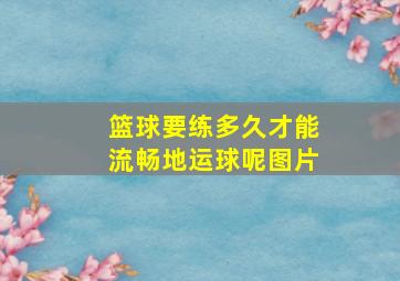 篮球要练多久才能流畅地运球呢图片