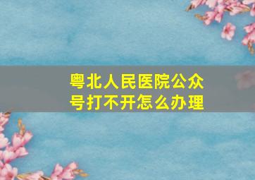 粤北人民医院公众号打不开怎么办理