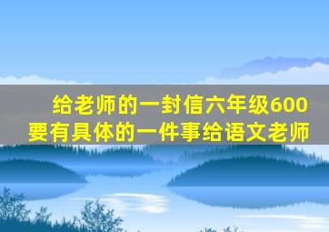 给老师的一封信六年级600要有具体的一件事给语文老师