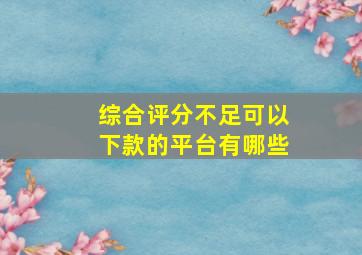 综合评分不足可以下款的平台有哪些