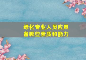 绿化专业人员应具备哪些素质和能力