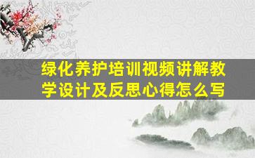 绿化养护培训视频讲解教学设计及反思心得怎么写