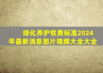 绿化养护收费标准2024年最新消息图片视频大全大全