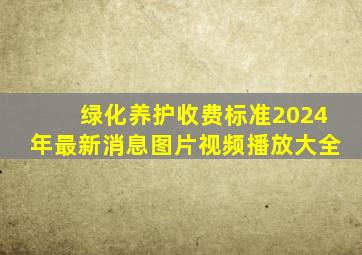 绿化养护收费标准2024年最新消息图片视频播放大全