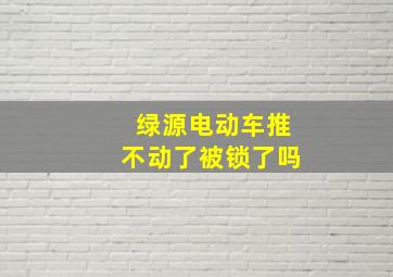 绿源电动车推不动了被锁了吗