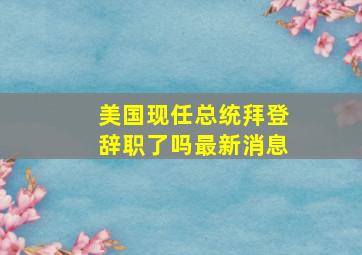 美国现任总统拜登辞职了吗最新消息