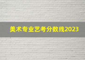 美术专业艺考分数线2023