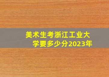 美术生考浙江工业大学要多少分2023年