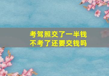 考驾照交了一半钱不考了还要交钱吗