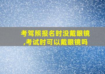 考驾照报名时没戴眼镜,考试时可以戴眼镜吗