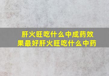 肝火旺吃什么中成药效果最好肝火旺吃什么中药