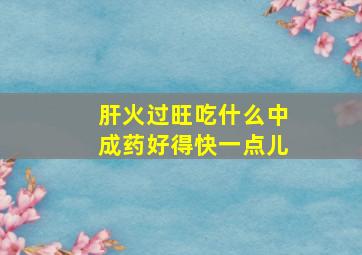 肝火过旺吃什么中成药好得快一点儿