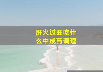 肝火过旺吃什么中成药调理