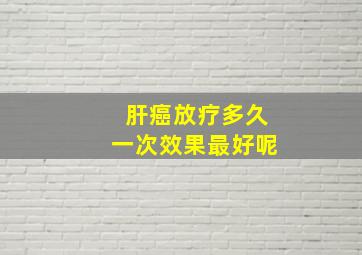 肝癌放疗多久一次效果最好呢