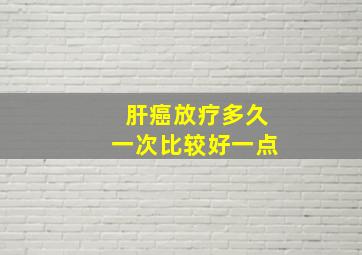 肝癌放疗多久一次比较好一点