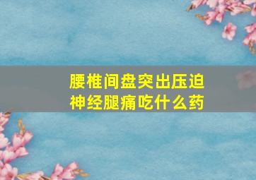 腰椎间盘突出压迫神经腿痛吃什么药