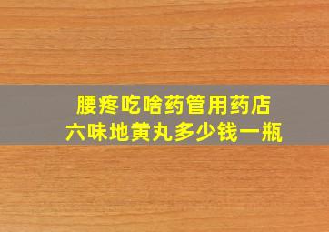 腰疼吃啥药管用药店六味地黄丸多少钱一瓶