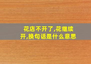 花店不开了,花继续开,换句话是什么意思