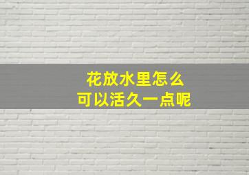 花放水里怎么可以活久一点呢